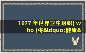 1977 年世界卫生组织( who )将“健康”的概念